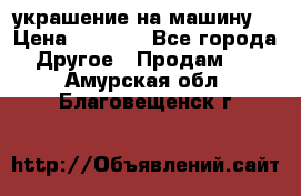 украшение на машину  › Цена ­ 2 000 - Все города Другое » Продам   . Амурская обл.,Благовещенск г.